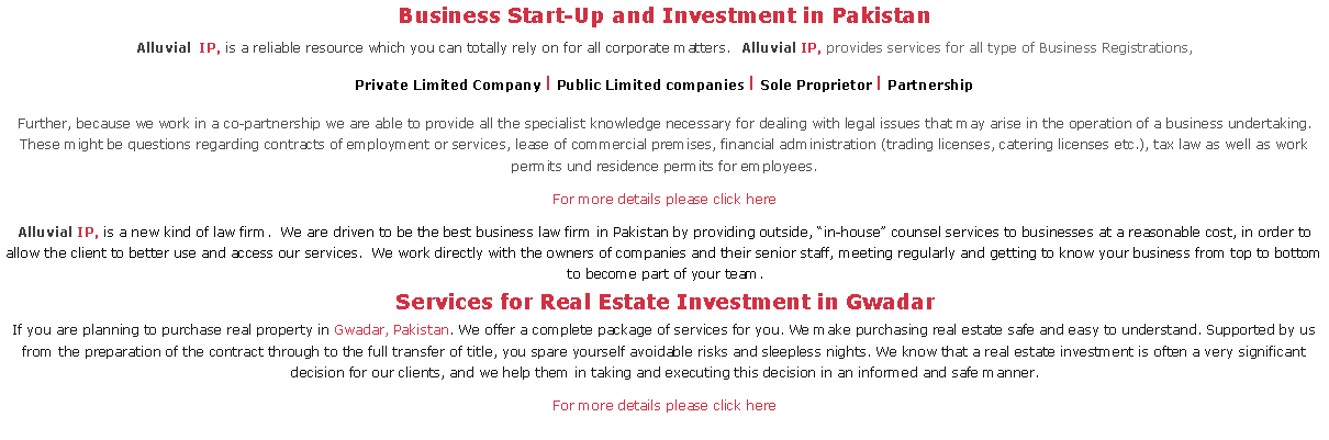 Text Box: Business Start-Up and Investment in PakistanAlluvial IP, is a reliable resource which you can totally rely on for all corporate matters.  Alluvial IP, provides services for all type of Business Registrations,Private Limited Company l Public Limited companies l Sole Proprietor l PartnershipFurther, because we work in a co-partnership we are able to provide all the specialist knowledge necessary for dealing with legal issues that may arise in the operation of a business undertaking. These might be questions regarding contracts of employment or services, lease of commercial premises, financial administration (trading licenses, catering licenses etc.), tax law as well as work permits und residence permits for employees. For more details please click hereAlluvial IP, is a new kind of law firm.  We are driven to be the best business law firm in Pakistan by providing outside, ?in-house? counsel services to businesses at a reasonable cost, in order to allow the client to better use and access our services.  We work directly with the owners of companies and their senior staff, meeting regularly and getting to know your business from top to bottom to become part of your team.Services for Real Estate Investment in GwadarIf you are planning to purchase real property in Gwadar, Pakistan. We offer a complete package of services for you. We make purchasing real estate safe and easy to understand. Supported by us from the preparation of the contract through to the full transfer of title, you spare yourself avoidable risks and sleepless nights. We know that a real estate investment is often a very significant decision for our clients, and we help them in taking and executing this decision in an informed and safe manner.For more details please click here